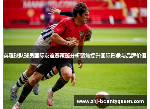 英超球队球员国际友谊赛策略分析聚焦提升国际形象与品牌价值 英超球队球员国际友谊赛策略分析聚焦提升国际形象与品牌价值
