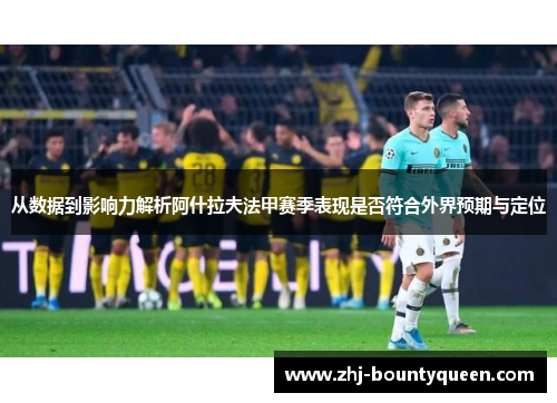 从数据到影响力解析阿什拉夫法甲赛季表现是否符合外界预期与定位 从数据到影响力解析阿什拉夫法甲赛季表现是否符合外界预期与定位