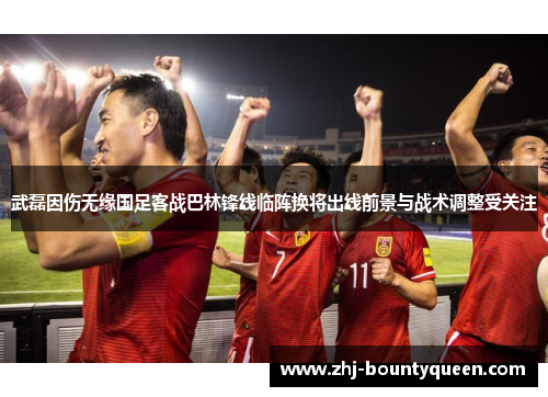 武磊因伤无缘国足客战巴林锋线临阵换将出线前景与战术调整受关注 武磊因伤无缘国足客战巴林锋线临阵换将出线前景与战术调整受关注